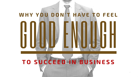 Why You Don’t Have to Feel Good Enough to Succeed in Business